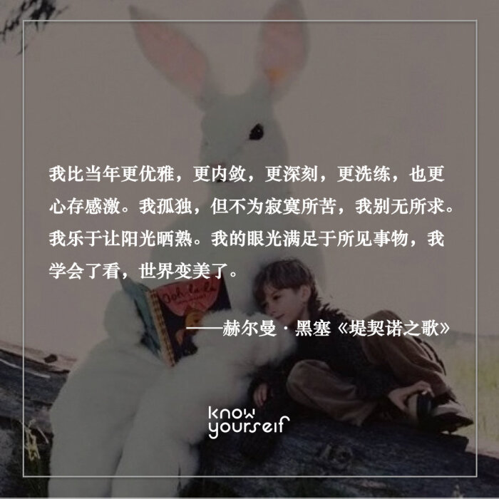 我比当年更优雅 更内敛 更深刻 更洗练 也更心存感激 我孤独 但不为寂寞所苦 我别无所求 我乐于让阳光晒熟 我的眼光满足于所见事物 我学会了看 世界变美了 赫尔曼 黑塞 堤契诺之歌 Cr Knowyourself官微